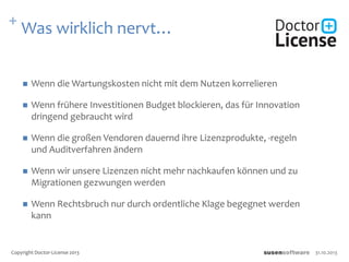 + Was wirklich nervt…
 Wenn die Wartungskosten nicht mit dem Nutzen korrelieren
 Wenn frühere Investitionen Budget blockieren, das für Innovation
dringend gebraucht wird
 Wenn die großen Vendoren dauernd ihre Lizenzprodukte, -regeln
und Auditverfahren ändern
 Wenn wir unsere Lizenzen nicht mehr nachkaufen können und zu
Migrationen gezwungen werden
 Wenn Rechtsbruch nur durch ordentliche Klage begegnet werden
kann
31.10.2013Copyright Doctor-License 2013
 
