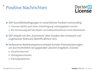 + Positive Nachrichten
 SAP Geschäftsbedingungen in wesentlichen Punkten rechtswidrig
 Lizenzen dürfen auch ohne ‚Genehmigung‘ weitergegeben werden
 Die Vermessung darf die Käufer von Gebrauchtsoftware nicht diskrimieren
 SAP erlaubt mit den ‚Extensions‘ allen Kunden den Umtausch von
ungenutzter Software (betrifft jährlich 16%)
 Verbesserte Markttransparenz erlaubt Kunden Preisreduzierungen
um durchschnittlich 10% gegenüber ‚letztem Angebot‘, Gründe:
 Cloud-Konkurrenz
 Vertragsbenchmarks
 Wartungsoptionen
31.10.2013Copyright Doctor-License 2013
 
