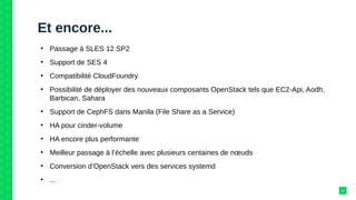 Et encore...
●
Passage à SLES 12 SP2
●
Support de SES 4
●
Compatibilité CloudFoundry
●
Possibilité de déployer des nouveaux composants OpenStack tels que EC2-Api, Aodh,
Barbican, Sahara
●
Support de CephFS dans Manila (File Share as a Service)
●
HA pour cinder-volume
●
HA encore plus performante
●
Meilleur passage à l’échelle avec plusieurs centaines de nœuds
●
Conversion d’OpenStack vers des services systemd
●
...
11
 