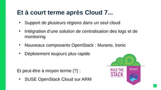 Et à court terme après Cloud 7...
●
Support de plusieurs régions dans un seul cloud
●
Intégration d’une solution de centralisation des logs et de
monitoring
●
Nouveaux composants OpenStack : Murano, Ironic
●
Déploiement toujours plus rapide
Et peut-être à moyen terme (?) :
●
SUSE OpenStack Cloud sur ARM
13
 