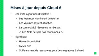 Mises à jour depuis Cloud 6
●
Une mise à jour non-disruptive :
– Les instances continuent de tourner
– Les volumes restent attachés
– La connectivité réseau ne tombe pas
– ⚠ Les APIs ne sont pas concernées ⚠
●
Prérequis :
– Haute disponibilité
– KVM / Xen
– Suffisamment de ressources pour des migrations à chaud
7
 
