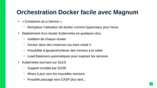 Orchestration Docker facile avec Magnum
●
« Containers as a Service »
– Remplace l’utilisation de docker comme hyperviseur pour Nova
●
Déploiement d’un cluster Kubernetes en quelques clics
– Isolation de chaque cluster
– Docker dans des instances (ou bare metal !)
– Possibilité d’ajouter/d’enlever des minions à la volée
– Load Balancers automatiques pour exposer les services
●
Kubernetes tournant sur SLES
– Support complet par SUSE
– Mises à jour vers les nouvelles versions
– Possible passage vers CASP plus tard...
8
 