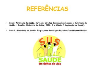 REFERÊNCIASBrasil. Ministério da Saúde. Carta dos direitos dos usuários da saúde / Ministério da Saúde. – Brasília: Ministério da Saúde, 2006. 8 p. (Série E. Legislação de Saúde).Brasil. Ministério da Saúde. http://www.brasil.gov.br/sobre/saude/atendimento