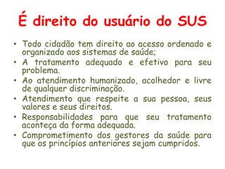 É direito do usuário do SUSTodo cidadão tem direito ao acesso ordenado e organizado aos sistemas de saúde;Atratamento adequado e efetivo para seu problema.Ao atendimento humanizado, acolhedor e livre de qualquer discriminação.Atendimento que respeite a sua pessoa, seus valores e seus direitos.Responsabilidades para que seu tratamento aconteça da forma adequada.Comprometimento dos gestores da saúde para que os princípios anteriores sejam cumpridos.