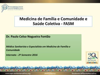 Medicina de Família e Comunidade e
Saúde Coletiva - FASM
Dr. Paulo Celso Nogueira Fontão
Médico Sanitarista e Especialista em Medicina de Família e
Comunidade
Internato - 2º Semestre 2016
 