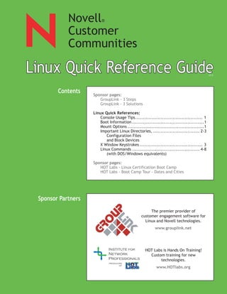 Novell       ®

            Customer
            Communities

Linux Quick Reference Guide
   ux     k         e                                                                        v1.5




        Contents    Sponsor pages:
                       GroupLink - 3 Steps
                       GroupLink - 3 Solutions

                    Linux Quick References:
                        Console Usage Tips............................................. 1
                        Boot Information ................................................1
                        Mount Options ...................................................1
                        Important Linux Directories, ............................... 2-3
                           Configuration Files
                           and Block Devices
                        X Window Keystrokes .......................................... 3
                        Linux Commands ............................................. 4-8
                           (with DOS/Windows equivalents)

                    Sponsor pages:
                       HOT Labs - Linux Certification Boot Camp
                       HOT Labs - Boot Camp Tour - Dates and Cities




 Sponsor Partners
                                                      The premier provider of
                                                 customer engagement software for
                                                   Linux and Novell technologies.
                                                          www.grouplink.net




                                                    HOT Labs is Hands On Training!
                                                      Custom training for new
                                                           technologies.
                             producers
                                    of
                                                           www.HOTlabs.org
 