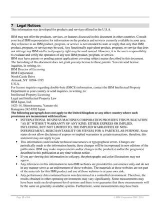 7 Legal Notices
This information was developed for products and services offered in the U.S.A.
IBM may not offer the products, services, or features discussed in this document in other countries. Consult
your local IBM representative for information on the products and services currently available in your area.
Any reference to an IBM product, program, or service is not intended to state or imply that only that IBM
product, program, or service may be used. Any functionally equivalent product, program, or service that does
not infringe any IBM intellectual property right may be used instead. However, it is the user's responsibility
to evaluate and verify the operation of any non-IBM product, program, or service.
IBM may have patents or pending patent applications covering subject matter described in this document.
The furnishing of this document does not grant you any license to these patents. You can send license
inquiries, in writing, to:
IBM Director of Licensing
IBM Corporation
North Castle Drive
Armonk, NY 10504-1785
U.S.A.
For license inquiries regarding double-byte (DBCS) information, contact the IBM Intellectual Property
Department in your country or send inquiries, in writing, to:
Intellectual Property Licensing
Legal and Intellectual Property Law
IBM Japan, Ltd.
1623-14, Shimotsuruma, Yamato-shi
Kanagawa 242-8502 Japan
The following paragraph does not apply to the United Kingdom or any other country where such
provisions are inconsistent with local law:

•

•

•
•

•

INTERNATIONAL BUSINESS MACHINES CORPORATION PROVIDES THIS PUBLICATION
“AS IS” WITHOUT WARRANTY OF ANY KIND, EITHER EXPRESS OR IMPLIED,
INCLUDING, BUT NOT LIMITED TO, THE IMPLIED WARRANTIES OF NONINFRINGEMENT, MERCHANTABILITY OR FITNESS FOR A PARTICULAR PURPOSE. Some
states do not allow disclaimer of express or implied warranties in certain transactions, therefore, this
statement may not apply to you
This information could include technical inaccuracies or typographical errors. Changes are
periodically made to the information herein; these changes will be incorporated in new editions of the
publication. IBM may make improvements and/or changes in the product(s) and/or the program(s)
described in this publication at any time without notice.
If you are viewing this information in softcopy, the photographs and color illustrations may not
appear.
Any references in this information to non-IBM websites are provided for convenience only and do not
in any manner serve as an endorsement of those websites. The materials at those websites are not part
of the materials for this IBM product and use of those websites is at your own risk.
Any performance data contained herein was determined in a controlled environment. Therefore, the
results obtained in other operating environments may vary significantly. Some measurements may
have been made on development-level systems and there is no guarantee that these measurements will
be the same on generally available systems. Furthermore, some measurements may have been

Page 15 of 14

© IBM Corporation 2001, 2014

 