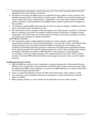 estimated through extrapolation. Actual results may vary. Users of this document should verify the
applicable data for their specific environment.
• Information concerning non-IBM products was obtained from the suppliers of those products, their
published announcements or other publicly available sources. IBM has not tested those products and
cannot confirm the accuracy of performance, compatibility or any other claims related to non-IBM
products. Questions on the capabilities of non-IBM products should be addressed to the suppliers of
those products.
• All statements regarding IBM's future direction or intent are subject to change or withdrawal without
notice, and represent goals and objectives only.
• This information contains examples of data and reports used in daily business operations. To illustrate
them as completely as possible, the examples include the names of individuals, companies, brands,
and products. All of these names are fictitious and any similarity to the names and addresses used by
an actual business enterprise is entirely coincidental.
COPYRIGHT LICENSE
• This information contains sample application programs in source language, which illustrate
programming techniques on various operating platforms. You may copy, modify, and distribute these
sample programs in any form without payment to IBM, for the purposes of developing, using,
marketing or distributing application programs conforming to the application programming interface
for the operating platform for which the sample programs are written. These examples have not been
thoroughly tested under all conditions. IBM, therefore, cannot guarantee or imply reliability,
serviceability, or function of these programs. The sample programs are provided "AS IS", without
warranty of any kind. IBM shall not be liable for any damages arising out of your use of the sample
programs.
Trademarks and service marks

•

•
•
•

IBM, the IBM logo, and ibm.com are trademarks or registered trademarks of International Business
Machines Corp., registered in many jurisdictions worldwide. Other product and service names might
be trademarks of IBM or other companies. A current list of IBM trademarks is available on the web at
www.ibm.com/legal/copytrade.shtml.
Linux is a registered trademark of Linus Torvalds in the United States, other countries, or both.
Java and all Java-based trademarks and logos are trademarks or registered trademarks of Oracle
and/or its affiliates
Other company, product, or service names may be trademarks or service marks of others.

Page 16 of 14

© IBM Corporation 2001, 2014

 