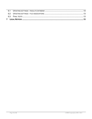 6.1
6.2

UPDATING SETTINGS – FILE ASSOCIATIONS ............................................................................. 13

6.3
7

UPDATING SETTINGS – RESULTS DATABASE ............................................................................ 13
FINAL TESTS ........................................................................................................................ 13

LEGAL NOTICES ......................................................................................................................... 15

Page 3 of 14

© IBM Corporation 2001, 2014

 
