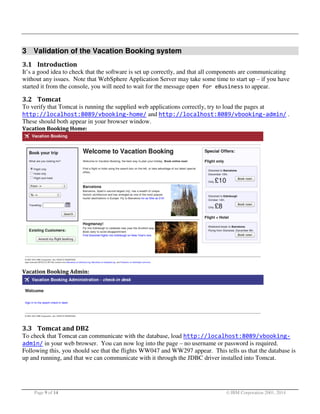 3 Validation of the Vacation Booking system
3.1 Introduction
It’s a good idea to check that the software is set up correctly, and that all components are communicating
without any issues. Note that WebSphere Application Server may take some time to start up – if you have
started it from the console, you will need to wait for the message open for eBusiness to appear.

3.2 Tomcat
To verify that Tomcat is running the supplied web applications correctly, try to load the pages at
http://localhost:8089/vbooking-home/ and http://localhost:8089/vbooking-admin/ .
These should both appear in your browser window.
Vacation Booking Home:

Vacation Booking Admin:

3.3 Tomcat and DB2
To check that Tomcat can communicate with the database, load http://localhost:8089/vbookingadmin/ in your web browser. You can now log into the page – no username or password is required.
Following this, you should see that the flights WW047 and WW297 appear. This tells us that the database is
up and running, and that we can communicate with it through the JDBC driver installed into Tomcat.

Page 9 of 14

© IBM Corporation 2001, 2014

 
