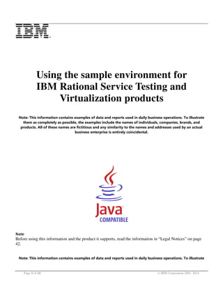Using the sample environment for
IBM Rational Service Testing and
Virtualization products
Note: This information contains examples of data and reports used in daily business operations. To illustrate
them as completely as possible, the examples include the names of individuals, companies, brands, and
products. All of these names are fictitious and any similarity to the names and addresses used by an actual
business enterprise is entirely coincidental.

Note

Before using this information and the product it supports, read the information in “Legal Notices” on page
42.
Note: This information contains examples of data and reports used in daily business operations. To illustrate

Page 1 of 14

© IBM Corporation 2001, 2014

 
