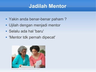 Jadilah Mentor
 Yakin anda benar-benar paham ?
 Ujilah dengan menjadi mentor
 Selalu ada hal 'baru'
 'Mentor tdk pernah dipecat'
Pic from http://www.qassist.com/pages/mentor-coach
 