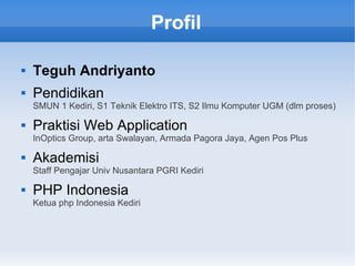 Profil
 Teguh Andriyanto
 Pendidikan
SMUN 1 Kediri, S1 Teknik Elektro ITS, S2 Ilmu Komputer UGM (dlm proses)
 Praktisi Web Application
InOptics Group, arta Swalayan, Armada Pagora Jaya, Agen Pos Plus
 Akademisi
Staff Pengajar Univ Nusantara PGRI Kediri
 PHP Indonesia
Ketua php Indonesia Kediri
 