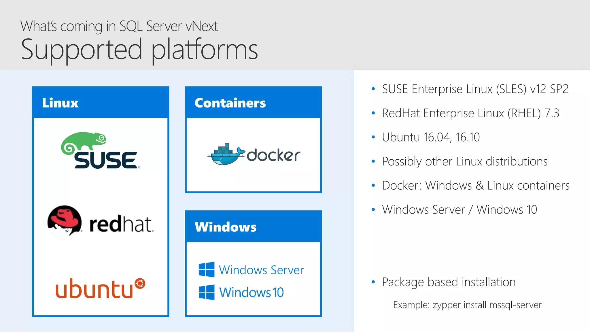 Linux Containers
Windows
Windows Server
• SUSE Enterprise Linux (SLES) v12 SP2
• RedHat Enterprise Linux (RHEL) 7.3
• Ubuntu 16.04, 16.10
• Possibly other Linux distributions
• Docker: Windows & Linux containers
• Windows Server / Windows 10
• Package based installation
Example: zypper install mssql-server
 