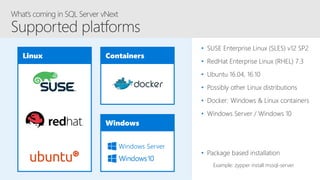 Linux Containers
Windows
Windows Server
• SUSE Enterprise Linux (SLES) v12 SP2
• RedHat Enterprise Linux (RHEL) 7.3
• Ubuntu 16.04, 16.10
• Possibly other Linux distributions
• Docker: Windows & Linux containers
• Windows Server / Windows 10
• Package based installation
Example: zypper install mssql-server
 