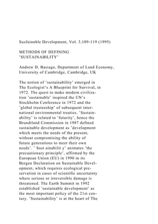 Susfuinnble Development, Vol. 3,109-119 (1995)
METHODS OF DEFINING
’SUSTAINABILITY’
Andrew D. Basiago, Department of Land Economy,
University of Cambridge, Cambridge, UK
The notion of ’sustainability’ emerged in
The Ecologist’s A Blueprint for Survival, in
1972. The quest to make modern civiliza-
tion ’sustainable’ inspired the UN’s
Stockholm Conference in 1972 and the
’global trusteeship’ of subsequent inter-
national environmental treaties. ’Sustain-
ability’ is related to ’futurity’, hence the
Brundtland Commission in 1987 defined
sustainable development as ’development
which meets the needs of the present,
without compromising the ability of
future generations to meet their own
needs’. ’ Sust ainabilit y’ animates ’the
precautionary principle’, affirmed by the
European Union (EU) in 1990 in its
Bergen Declaration on Sustainable Devel-
opment, which requires ecological pre-
servation in cases of scientific uncertainty
where serious or irreversible damage is
threatened. The Earth Summit in 1992
established ’sustainable development’ as
the most important policy of the 21st cen-
tury. ’Sustainability’ is at the heart of The
 