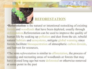 REFORESTATION
•Reforestation is the natural or intentional restocking of existing
forests and woodlands that have been depleted, usually through
deforestation.Reforestation can be used to improve the quality of
human life by soaking up pollution and dust from the air, rebuild
natural habitats and ecosystems, mitigate global warming since
forests facilitate biosequestration of atmospheric carbon dioxide,
and harvest for resources.
•The term reforestation is similar to afforestation, the process of
restoring and recreating areas of woodlands or forests that may
have existed long ago but were deforested or otherwise removed
at some point in the past
 