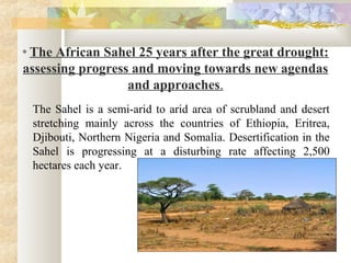 * The African Sahel 25 years after the great drought:
assessing progress and moving towards new agendas
and approaches.
The Sahel is a semi-arid to arid area of scrubland and desert
stretching mainly across the countries of Ethiopia, Eritrea,
Djibouti, Northern Nigeria and Somalia. Desertification in the
Sahel is progressing at a disturbing rate affecting 2,500
hectares each year.
.
 