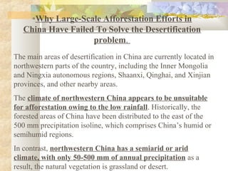 *Why Large-Scale Afforestation Efforts in
China Have Failed To Solve the Desertification
problem.
The main areas of desertification in China are currently located in
northwestern parts of the country, including the Inner Mongolia
and Ningxia autonomous regions, Shaanxi, Qinghai, and Xinjian
provinces, and other nearby areas.
The climate of northwestern China appears to be unsuitable
for afforestation owing to the low rainfall. Historically, the
forested areas of China have been distributed to the east of the
500 mm precipitation isoline, which comprises China’s humid or
semihumid regions.
In contrast, northwestern China has a semiarid or arid
climate, with only 50-500 mm of annual precipitation as a
result, the natural vegetation is grassland or desert.
 