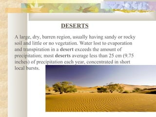 DESERTS
A large, dry, barren region, usually having sandy or rocky
soil and little or no vegetation. Water lost to evaporation
and transpiration in a desert exceeds the amount of
precipitation; most deserts average less than 25 cm (9.75
inches) of precipitation each year, concentrated in short
local bursts.
 