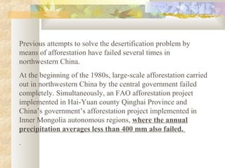 Previous attempts to solve the desertification problem by
means of afforestation have failed several times in
northwestern China.
At the beginning of the 1980s, large-scale afforestation carried
out in northwestern China by the central government failed
completely. Simultaneously, an FAO afforestation project
implemented in Hai-Yuan county Qinghai Province and
China’s government’s afforestation project implemented in
Inner Mongolia autonomous regions, where the annual
precipitation averages less than 400 mm also failed.
.
 