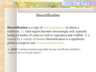 Desertification
Desertification is a type of land degradation in which a
relatively dry land region becomes increasingly arid, typically
losing its bodies of water as well as vegetation and wildlife. It is
caused by a variety of factors.Desertification is a significant
global ecological andenvironmental problem
( ARID: Lacking moisture,especially having insufficient rainfall to
support trees or woody plants )
 