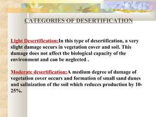 Categories of desertification
CATEGORIES OF DESERTIFICATION
Light Desertification:In this type of desertification, a very
slight damage occurs in vegetation cover and soil. This
damage does not affect the biological capacity of the
environment and can be neglected .
Moderate desertification:A medium degree of damage of
vegetation cover occurs and formation of small sand dunes
and salinization of the soil which reduces production by 10-
25%.
 