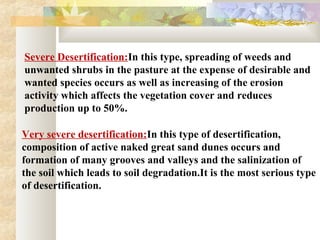 Severe Desertification:In this type, spreading of weeds and
unwanted shrubs in the pasture at the expense of desirable and
wanted species occurs as well as increasing of the erosion
activity which affects the vegetation cover and reduces
production up to 50%.
Very severe desertification:In this type of desertification,
composition of active naked great sand dunes occurs and
formation of many grooves and valleys and the salinization of
the soil which leads to soil degradation.It is the most serious type
of desertification.
 