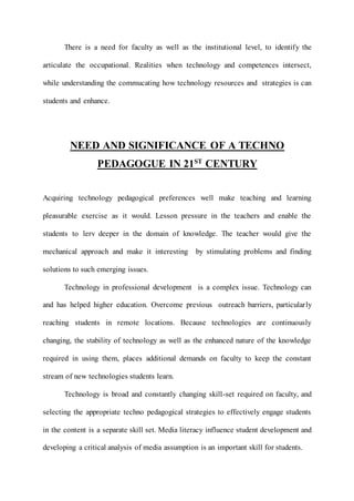 There is a need for faculty as well as the institutional level, to identify the 
articulate the occupational. Realities when technology and competences intersect, 
while understanding the commucating how technology resources and strategies is can 
students and enhance. 
NEED AND SIGNIFICANCE OF A TECHNO 
PEDAGOGUE IN 21ST CENTURY 
Acquiring technology pedagogical preferences well make teaching and learning 
pleasurable exercise as it would. Lesson pressure in the teachers and enable the 
students to lerv deeper in the domain of knowledge. The teacher would give the 
mechanical approach and make it interesting by stimulating problems and finding 
solutions to such emerging issues. 
Technology in professional development is a complex issue. Technology can 
and has helped higher education. Overcome previous outreach barriers, particular ly 
reaching students in remote locations. Because technologies are continuously 
changing, the stability of technology as well as the enhanced nature of the knowledge 
required in using them, places additional demands on faculty to keep the constant 
stream of new technologies students learn. 
Technology is broad and constantly changing skill-set required on faculty, and 
selecting the appropriate techno pedagogical strategies to effectively engage students 
in the content is a separate skill set. Media literacy influence student development and 
developing a critical analysis of media assumption is an important skill for students. 
 