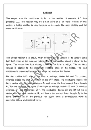 Rectifier
The output from the transformer is fed to the rectifier. It converts A.C. into
pulsating D.C. The rectifier may be a half wave or a full wave rectifier. In this
project, a bridge rectifier is used because of its merits like good stability and full
wave rectification.

The Bridge rectifier is a circuit, which converts an ac voltage to dc voltage using
both half cycles of the input ac voltage. The Bridge rectifier circuit is shown in the
figure. The circuit has four diodes connected to form a bridge. The ac input
voltage is applied to the diagonally opposite ends of the bridge. The load
resistance is connected between the other two ends of the bridge.
For the positive half cycle of the input ac voltage, diodes D1 and D3 conduct,
whereas diodes D2 and D4 remain in the OFF state. The conducting diodes will
be in series with the load resistance RL and hence the load current flows through
RL. For the negative half cycle of the input ac voltage, diodes D2 and D4 conduct
whereas, D1 and D3 remain OFF. The conducting diodes D2 and D4 will be in

series with the load resistance RL and hence the current flows through R L in the
same direction as in the previous half cycle. Thus a bi-directional wave is
converted into a unidirectional wave.

9

 