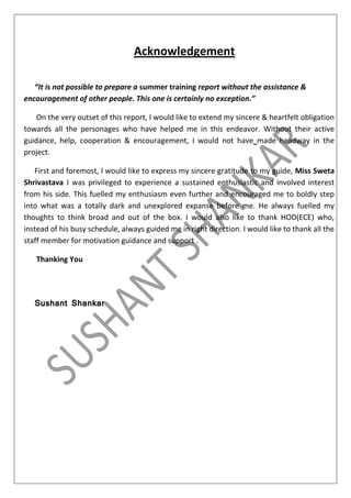 Acknowledgement
“It is not possible to prepare a summer training report without the assistance &
encouragement of other people. This one is certainly no exception.”
On the very outset of this report, I would like to extend my sincere & heartfelt obligation
towards all the personages who have helped me in this endeavor. Without their active
guidance, help, cooperation & encouragement, I would not have made headway in the
project.
First and foremost, I would like to express my sincere gratitude to my guide, Miss Sweta
Shrivastava I was privileged to experience a sustained enthusiastic and involved interest
from his side. This fuelled my enthusiasm even further and encouraged me to boldly step
into what was a totally dark and unexplored expanse before me. He always fuelled my
thoughts to think broad and out of the box. I would also like to thank HOD(ECE) who,
instead of his busy schedule, always guided me in right direction. I would like to thank all the
staff member for motivation guidance and support .
Thanking You

Sushant Shankar

 