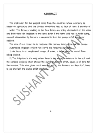 ABSTRACT

The motivation for this project came from the countries where economy is
based on agriculture and the climatic conditions lead to lack of rains & scarcity of
water. The farmers working in the farm lands are solely dependent on the rains
and bore wells for irrigation of the land. Even if the farm land has a water-pump,
manual intervention by farmers is required to turn the pump on/off whenever
needed.
The aim of our project is to minimize this manual intervention by the farmer.
Automated Irrigation system will serve the following purposes:
1) As there is no un-planned usage of water, a lot of water is saved from
being wasted.
2) The irrigation is the only when there is not enough moisture in the soil and
the sensors decides when should the pump be turned on/off, saves a lot time for
the farmers. This also gives much needed rest to the farmers, as they don’t have
to go and turn the pump on/off manually.

1

 