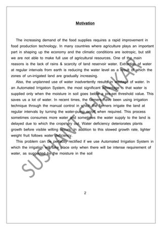 Motivation

The increasing demand of the food supplies requires a rapid improvement in
food production technology. In many countries where agriculture plays an important
part in shaping up the economy and the climatic conditions are isotropic, but still
we are not able to make full use of agricultural resources. One of the main
reasons is the lack of rains & scarcity of land reservoir water. Extraction of water
at regular intervals from earth is reducing the water level as a result of which the
zones of un-irrigated land are gradually increasing.
Also, the unplanned use of water inadvertently results in wastage of water. In
an Automated Irrigation System, the most significant advantage is that water is
supplied only when the moisture in soil goes below a pre-set threshold value. This
saves us a lot of water. In recent times, the farmers have been using irrigation
technique through the manual control in which the farmers irrigate the land at
regular intervals by turning the water-pump on/off when required. This process
sometimes consumes more water and sometimes the water supply to the land is
delayed due to which the crops dry out. Water deficiency deteriorates plants
growth before visible wilting occurs. In addition to this slowed growth rate, lighter
weight fruit follows water deficiency.
This problem can be perfectly rectified if we use Automated Irrigation System in
which the irrigation will take place only when there will be intense requirement of
water, as suggested by the moisture in the soil

2

 