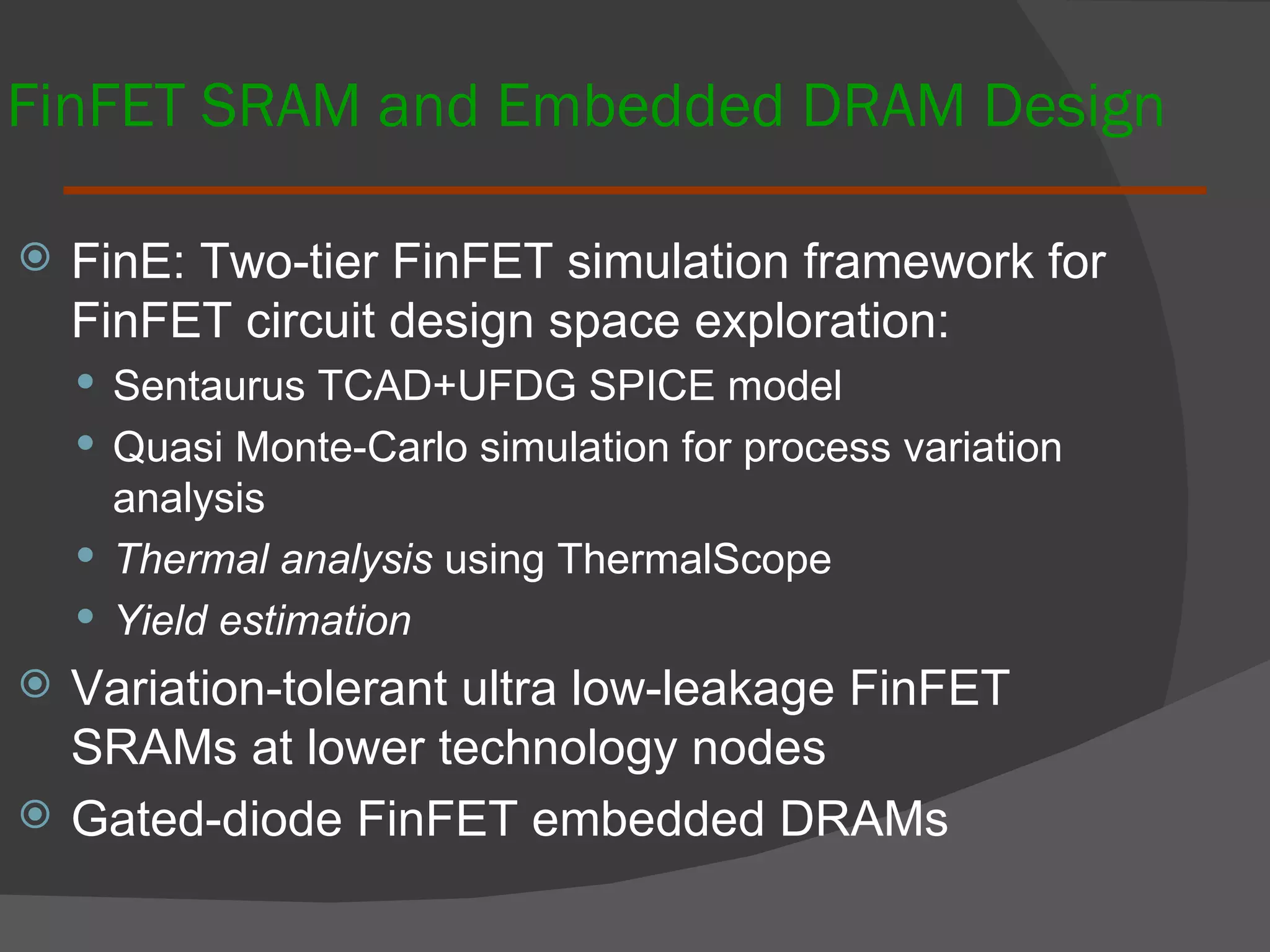 FinFET SRAM and Embedded DRAM Design FinE: Two-tier FinFET simulation framework for FinFET circuit design space exploration:  Sentaurus TCAD+UFDG SPICE model Quasi Monte-Carlo simulation for process variation analysis Thermal analysis  using ThermalScope Yield estimation Variation-tolerant ultra low-leakage FinFET SRAMs at lower technology nodes Gated-diode FinFET embedded DRAMs 