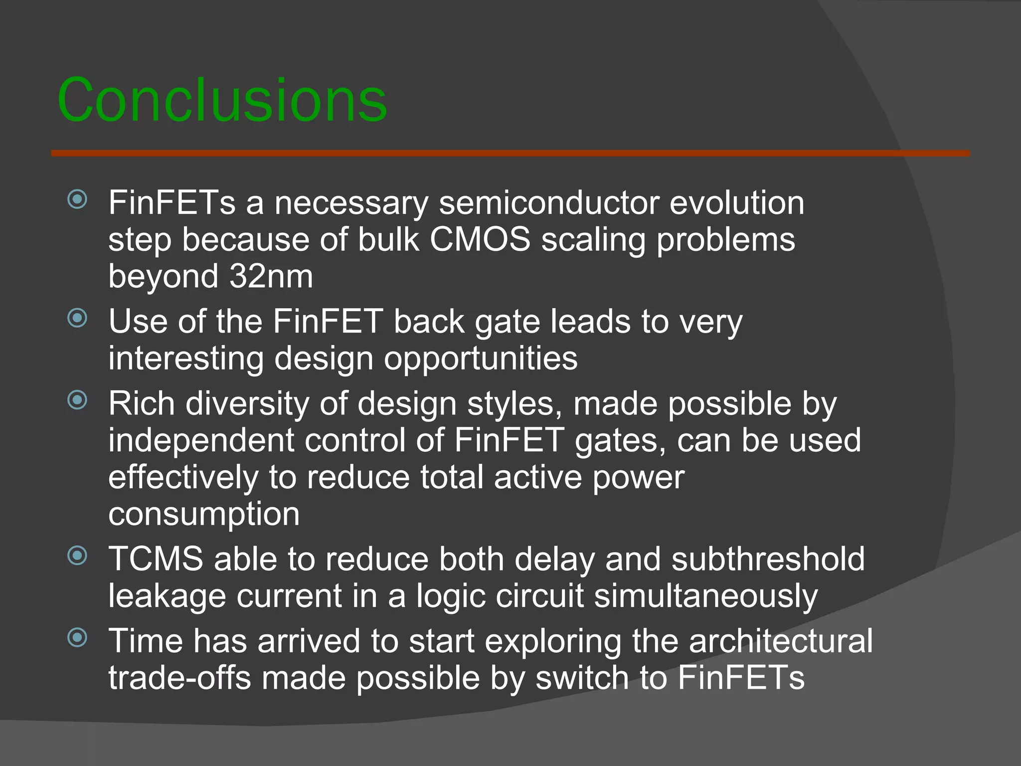 Conclusions FinFETs a necessary semiconductor evolution step because of bulk CMOS scaling problems beyond 32nm  Use of the FinFET back gate leads to very interesting design opportunities Rich diversity of design styles, made possible by independent control of FinFET gates, can be used effectively to reduce total active power consumption TCMS able to reduce both delay and subthreshold leakage current in a logic circuit simultaneously Time has arrived to start exploring the architectural trade-offs made possible by switch to FinFETs 