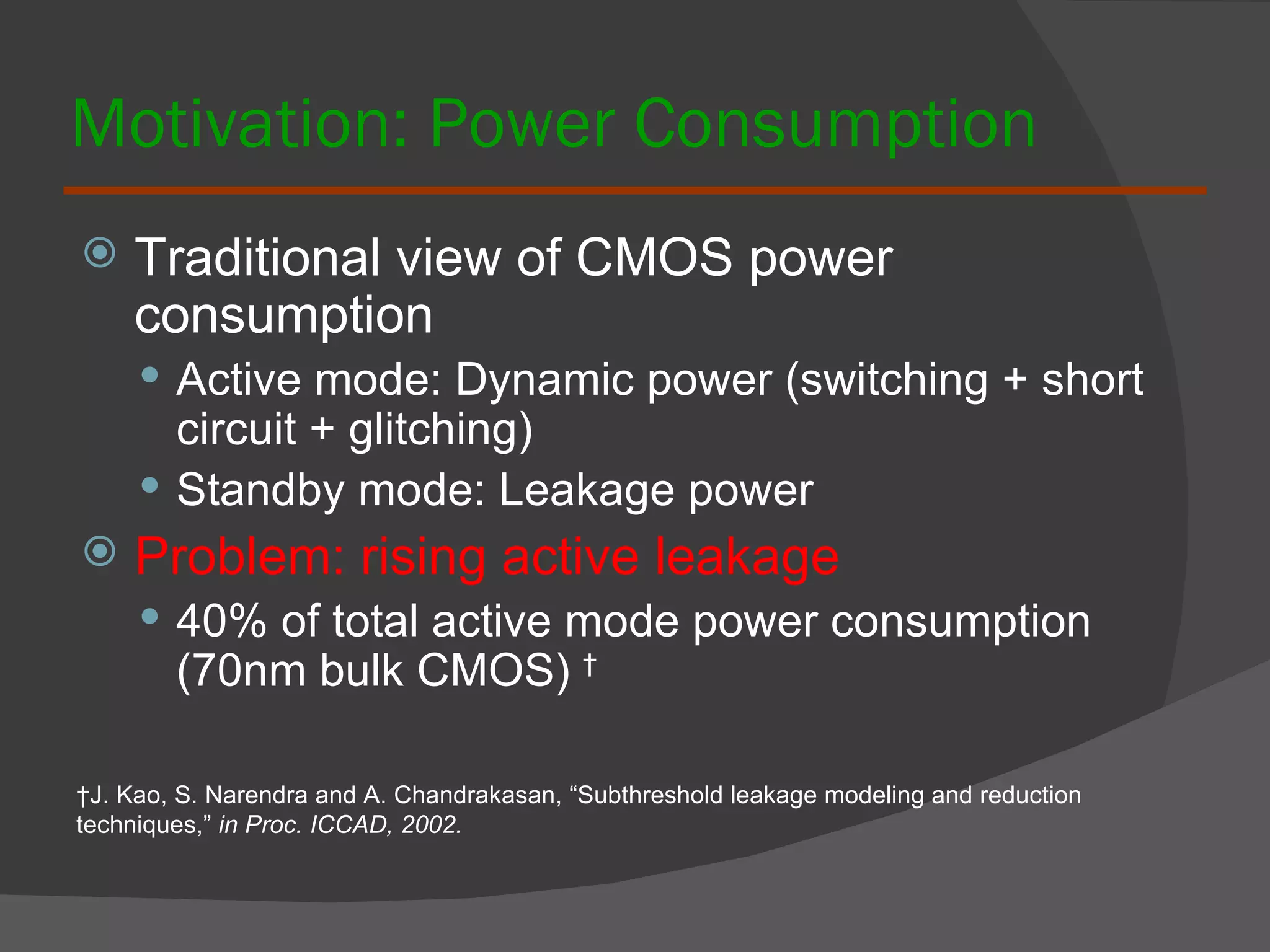 Motivation: Power Consumption Traditional view of CMOS power consumption Active mode: Dynamic power (switching + short circuit + glitching) Standby mode: Leakage power Problem: rising active leakage 40% of total active mode power consumption (70nm bulk CMOS)  † † J. Kao, S. Narendra and A. Chandrakasan, “Subthreshold leakage modeling and reduction techniques,”  in Proc. ICCAD, 2002. 