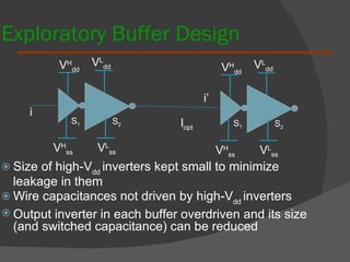 Exploratory Buffer Design Size of high-V dd  inverters kept small to minimize leakage in them Wire capacitances not driven by high-V dd  inverters Output inverter in each buffer overdriven and its size (and switched capacitance) can be reduced l opt S 1 S 2 V H dd V H ss V L ss V L dd S 1 S 2 V H dd V H ss V L ss V L dd i i’ 
