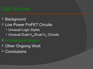 Talk Outline Background  Low Power FinFET Circuits Unusual Logic Styles Unusual Dual-V dd /Dual-V th  Circuits Architectural Impact Other Ongoing Work Conclusions 