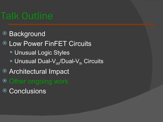 Talk Outline Background  Low Power FinFET Circuits Unusual Logic Styles Unusual Dual-V dd /Dual-V th  Circuits Architectural Impact Other ongoing work Conclusions 
