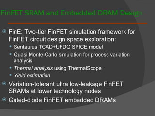 FinFET SRAM and Embedded DRAM Design FinE: Two-tier FinFET simulation framework for FinFET circuit design space exploration:  Sentaurus TCAD+UFDG SPICE model Quasi Monte-Carlo simulation for process variation analysis Thermal analysis  using ThermalScope Yield estimation Variation-tolerant ultra low-leakage FinFET SRAMs at lower technology nodes Gated-diode FinFET embedded DRAMs 