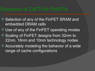 Extension of CACTI for FinFETs Selection of any of the FinFET SRAM and embedded DRAM cells Use of any of the FinFET operating modes Scaling of FinFET designs from 32nm to 22nm, 16nm and 10nm technology nodes Accurately modeling the behavior of a wide range of cache configurations 