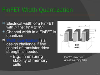 FinFET Width Quantization Electrical width of a FinFET with  n  fins:  W  = 2* n * h Channel width in a FinFET is quantized Width quantization  is a design challenge if fine control of transistor drive strength is needed E.g., in ensuring stability of memory cells 6 FinFET  structure  Ananthan, ISQED’05 