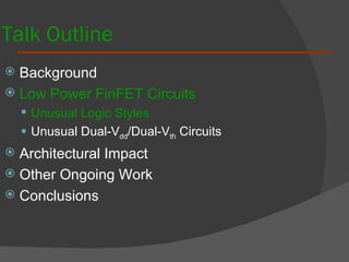 Talk Outline Background  Low Power FinFET Circuits Unusual Logic Styles Unusual Dual-V dd /Dual-V th  Circuits Architectural Impact Other Ongoing Work Conclusions 