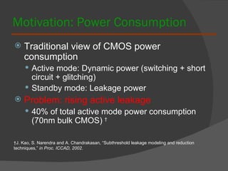 Motivation: Power Consumption Traditional view of CMOS power consumption Active mode: Dynamic power (switching + short circuit + glitching) Standby mode: Leakage power Problem: rising active leakage 40% of total active mode power consumption (70nm bulk CMOS)  † † J. Kao, S. Narendra and A. Chandrakasan, “Subthreshold leakage modeling and reduction techniques,”  in Proc. ICCAD, 2002. 