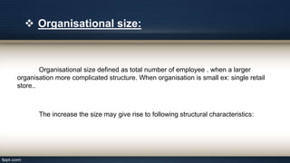 Organisational size defined as total number of employee . when a larger
organisation more complicated structure. When organisation is small ex: single retail
store..
The increase the size may give rise to following structural characteristics:
 Organisational size:
 