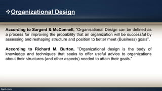 Organizational Design
According to Sargent & McConnell, ”Organisational Design can be defined as
a process for improving the probability that an organization will be successful by
assessing and reshaping structure and position to better meet (Business) goals”.
According to Richard M. Burton, ”Organizational design is the body of
knowledge and techniques that seeks to offer useful advice to organizations
about their structures (and other aspects) needed to attain their goals.”
 