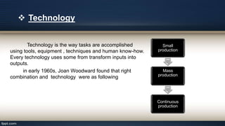 Technology is the way tasks are accomplished
using tools, equipment , techniques and human know-how.
Every technology uses some from transform inputs into
outputs.
in early 1960s, Joan Woodward found that right
combination and technology were as following
 Technology
Small
production
Mass
production
Continuous
production
 