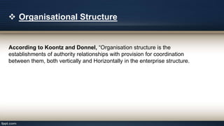  Organisational Structure
According to Koontz and Donnel, “Organisation structure is the
establishments of authority relationships with provision for coordination
between them, both vertically and Horizontally in the enterprise structure.
 