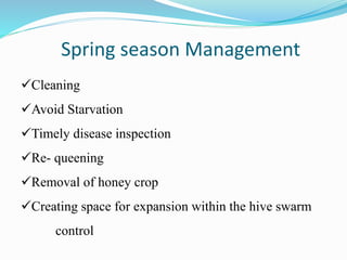 Spring season Management
Cleaning
Avoid Starvation
Timely disease inspection
Re- queening
Removal of honey crop
Creating space for expansion within the hive swarm
control
 
