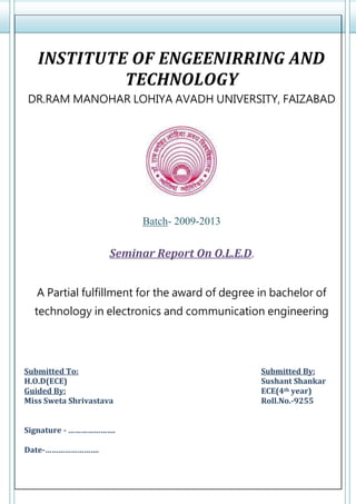 INSTITUTE OF ENGEENIRRING AND
TECHNOLOGY
DR.RAM MANOHAR LOHIYA AVADH UNIVERSITY, FAIZABAD
Batch- 2009-2013
Seminar Report On O.L.E.D.
A Partial fulfillment for the award of degree in bachelor of
technology in electronics and communication engineering
Submitted To: Submitted By:
H.O.D(ECE) Sushant Shankar
Guided By: ECE(4th year)
Miss Sweta Shrivastava Roll.No.-9255
Signature - ………………….
Date-…………………….
 